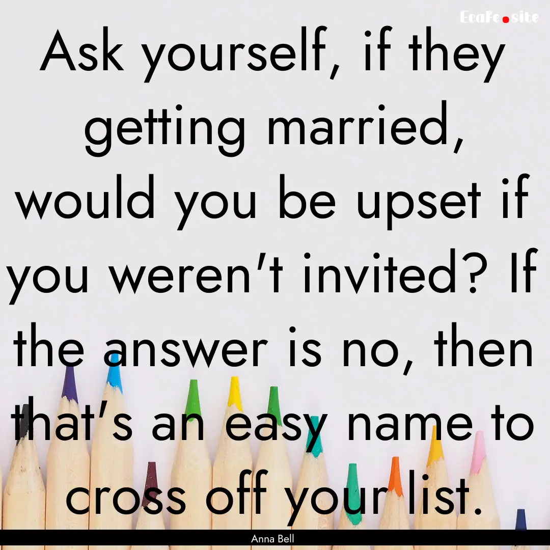 Ask yourself, if they getting married, would.... : Quote by Anna Bell