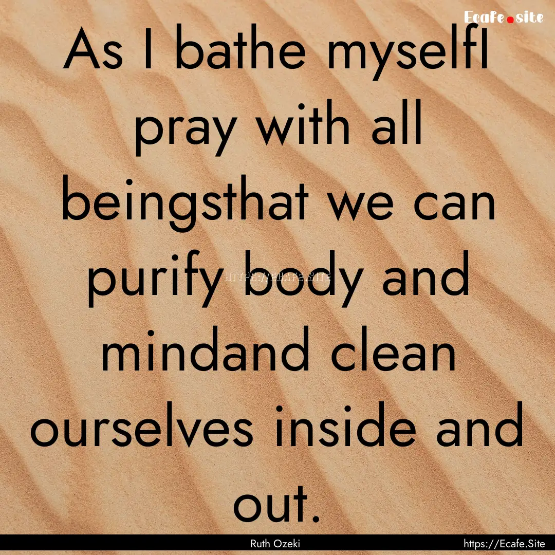 As I bathe myselfI pray with all beingsthat.... : Quote by Ruth Ozeki