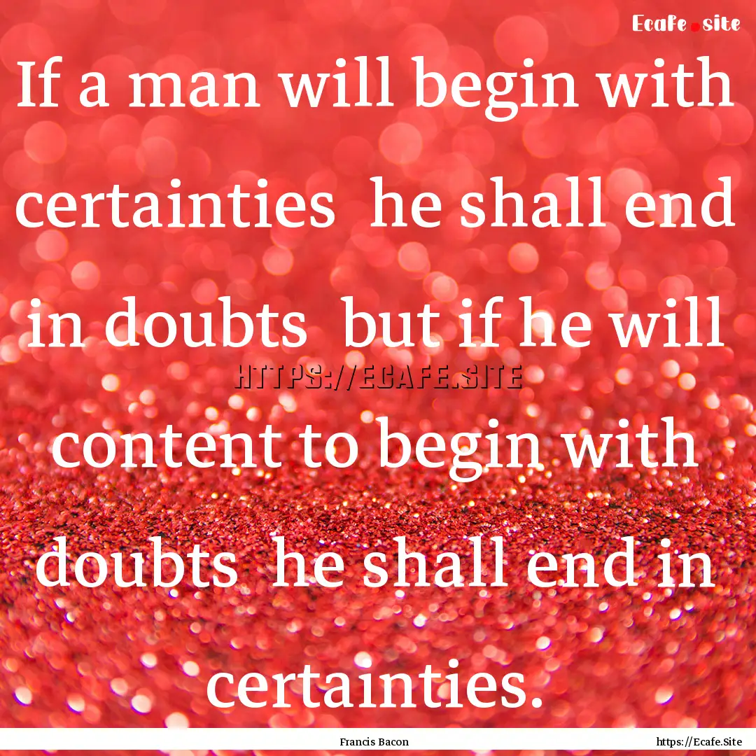 If a man will begin with certainties he.... : Quote by Francis Bacon