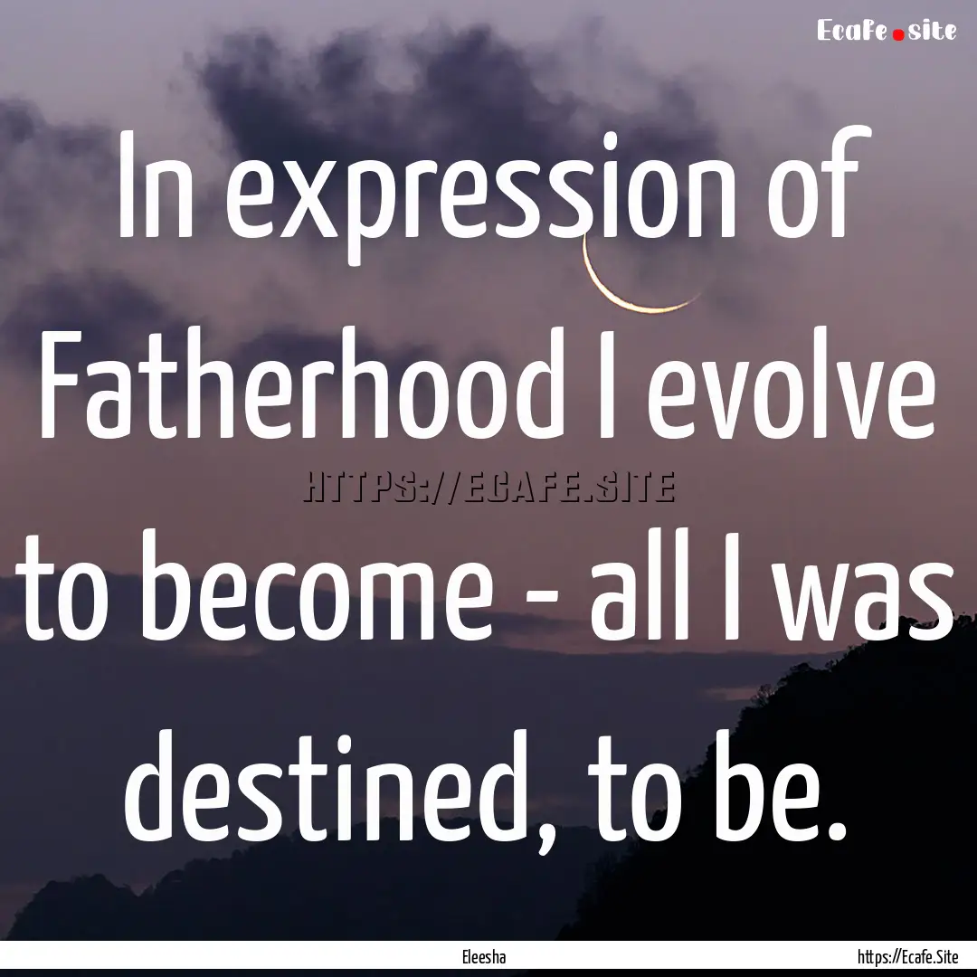 In expression of Fatherhood I evolve to become.... : Quote by Eleesha