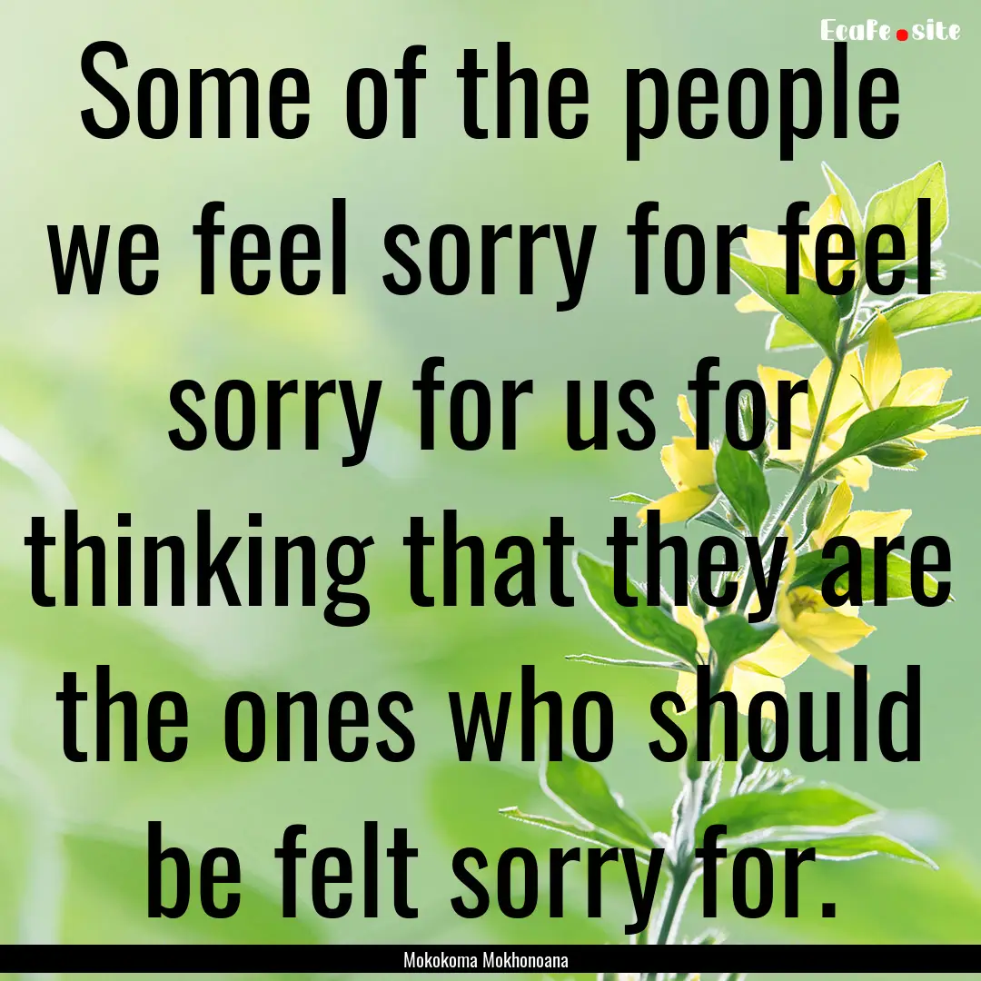 Some of the people we feel sorry for feel.... : Quote by Mokokoma Mokhonoana