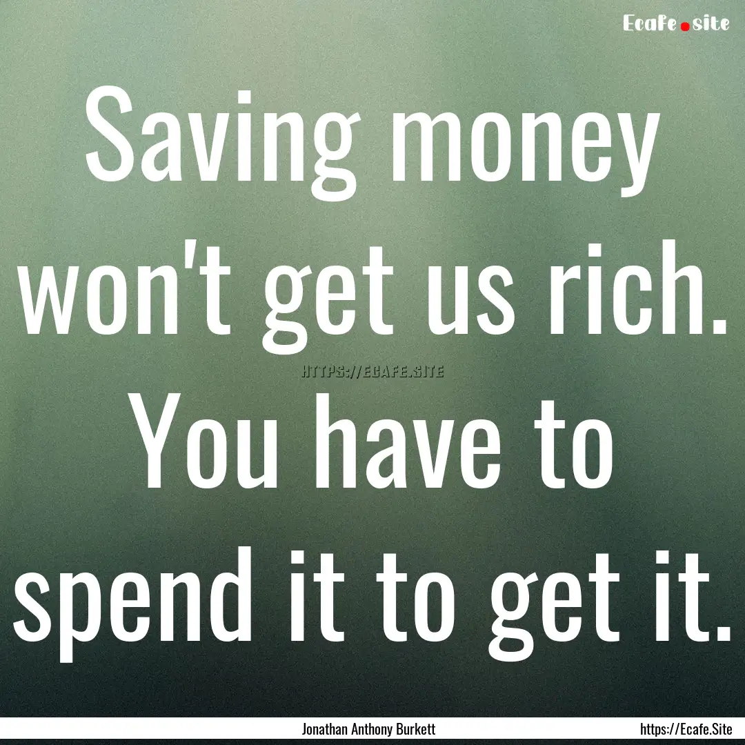 Saving money won't get us rich. You have.... : Quote by Jonathan Anthony Burkett