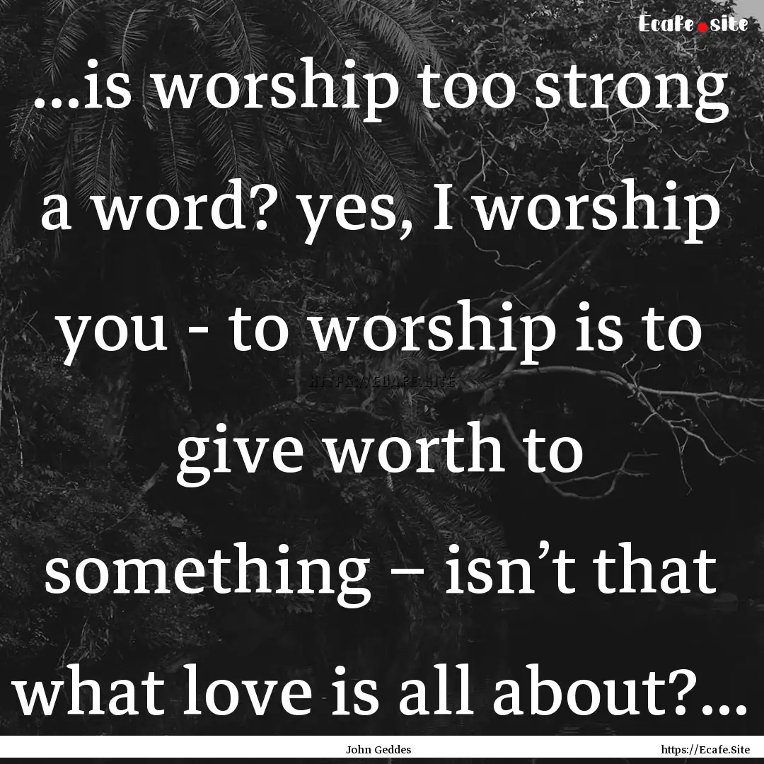 ...is worship too strong a word? yes, I worship.... : Quote by John Geddes