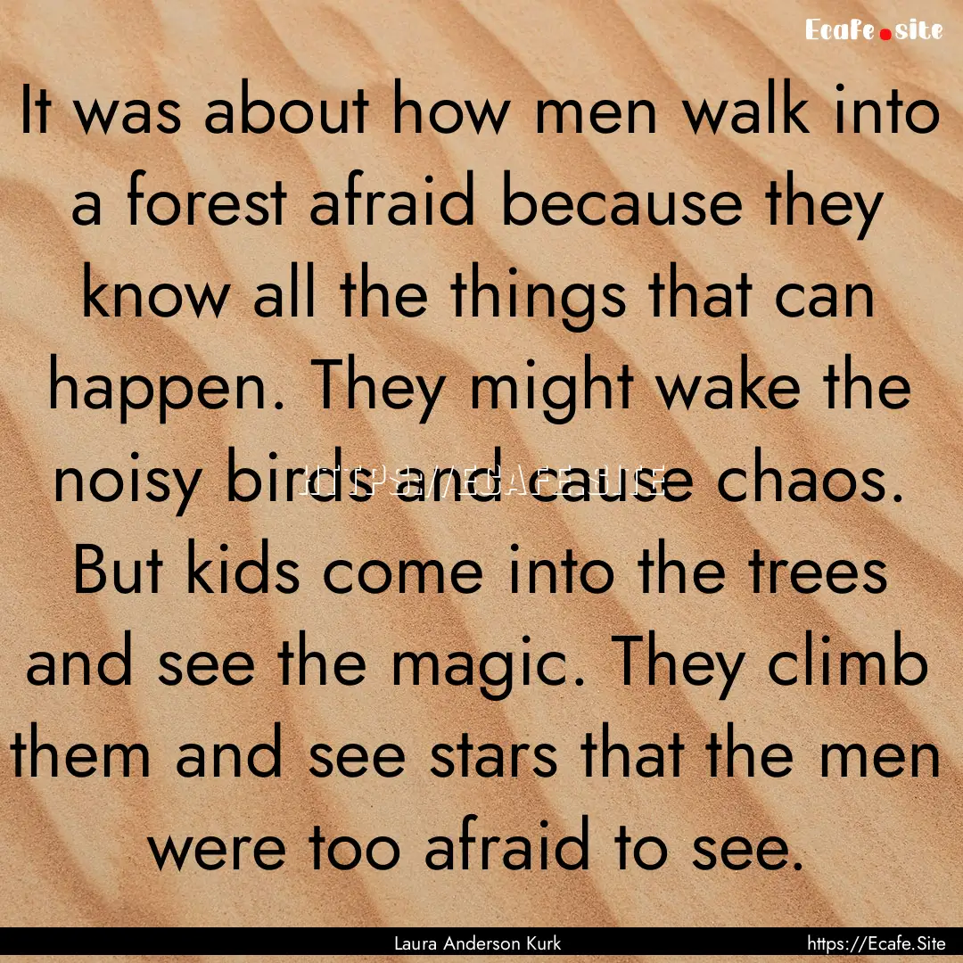 It was about how men walk into a forest afraid.... : Quote by Laura Anderson Kurk