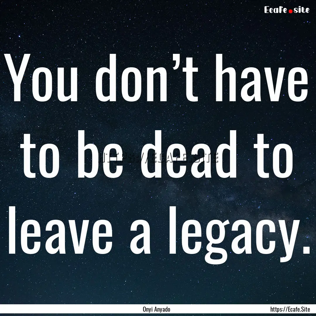 You don’t have to be dead to leave a legacy..... : Quote by Onyi Anyado