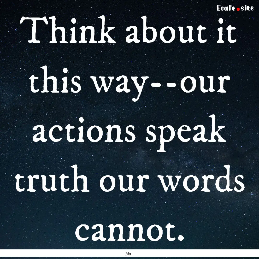 Think about it this way--our actions speak.... : Quote by Na