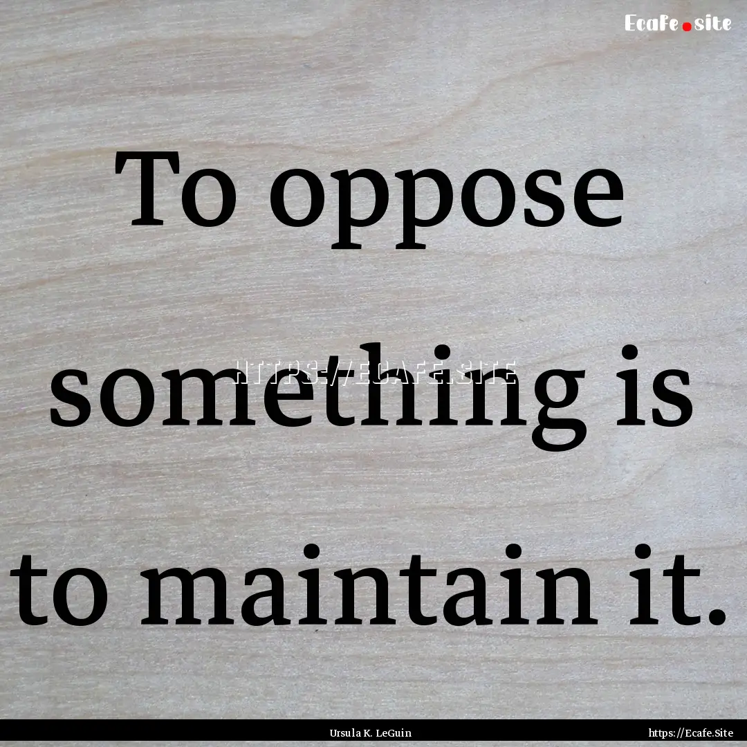 To oppose something is to maintain it. : Quote by Ursula K. LeGuin