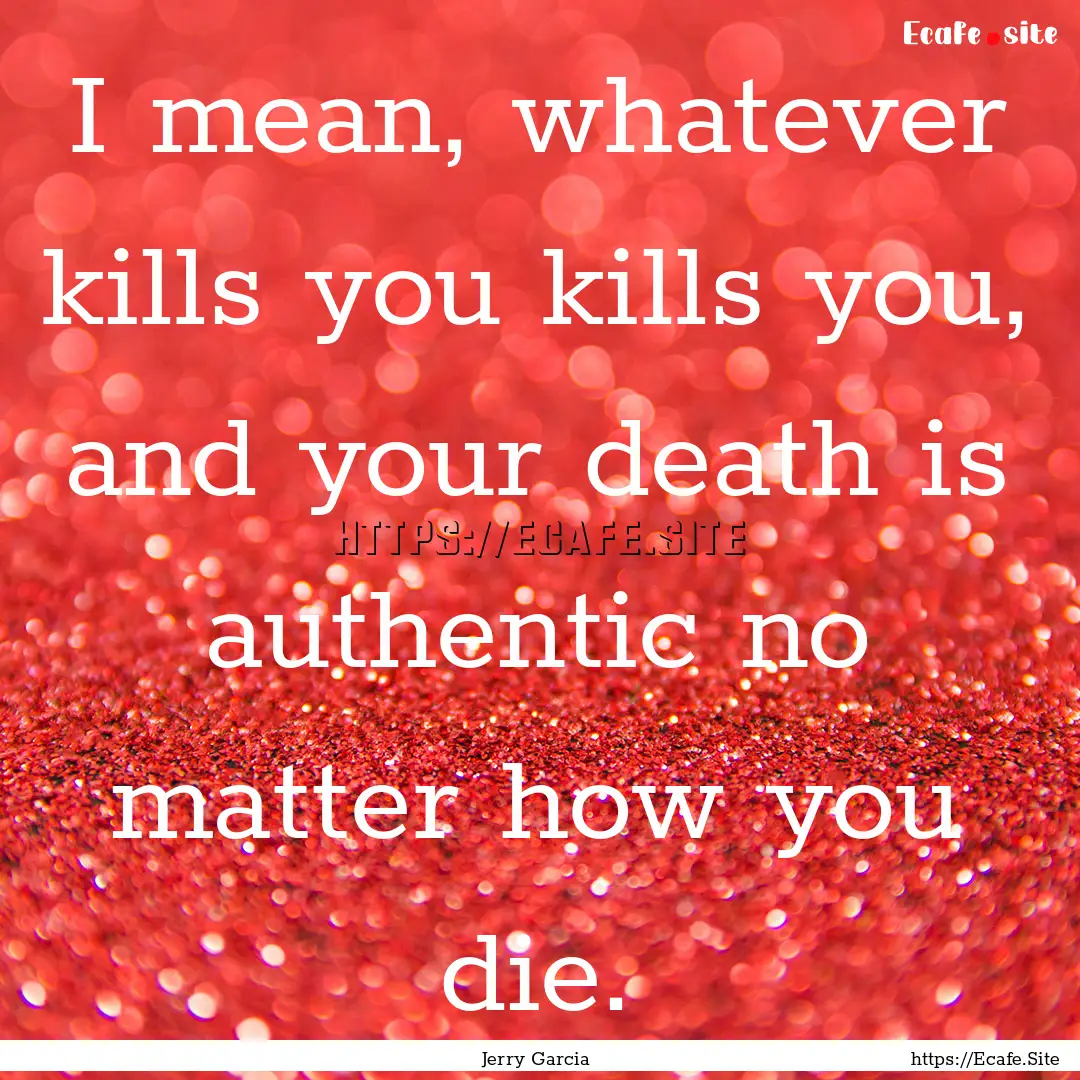 I mean, whatever kills you kills you, and.... : Quote by Jerry Garcia