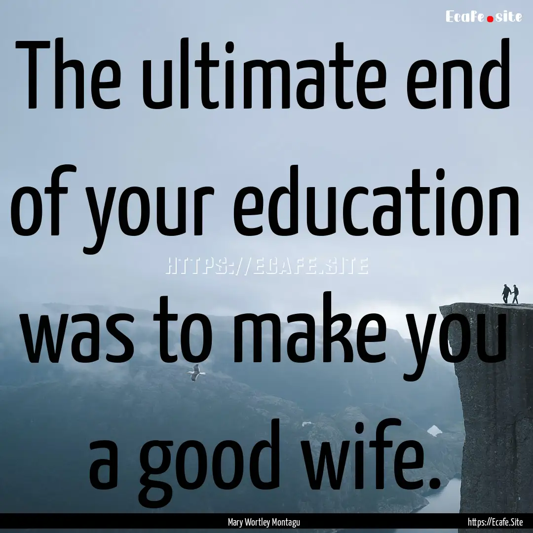 The ultimate end of your education was to.... : Quote by Mary Wortley Montagu