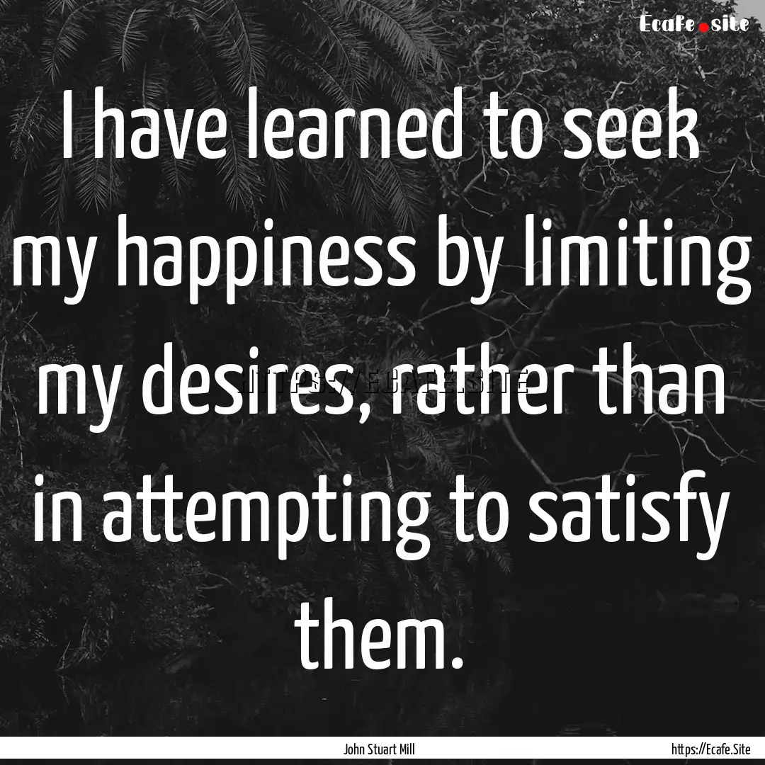 I have learned to seek my happiness by limiting.... : Quote by John Stuart Mill