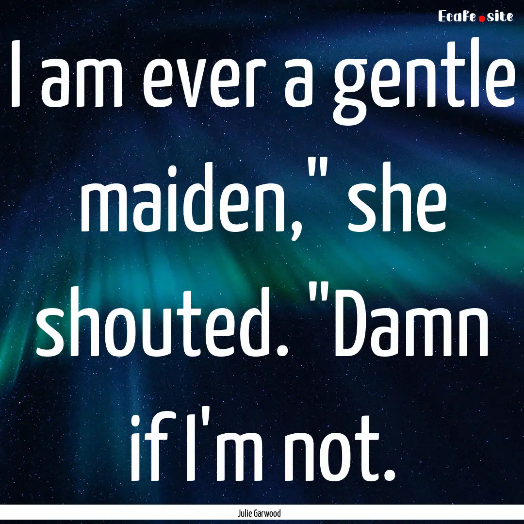 I am ever a gentle maiden,