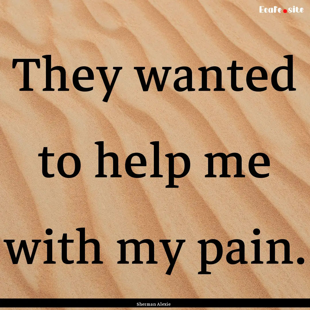 They wanted to help me with my pain. : Quote by Sherman Alexie