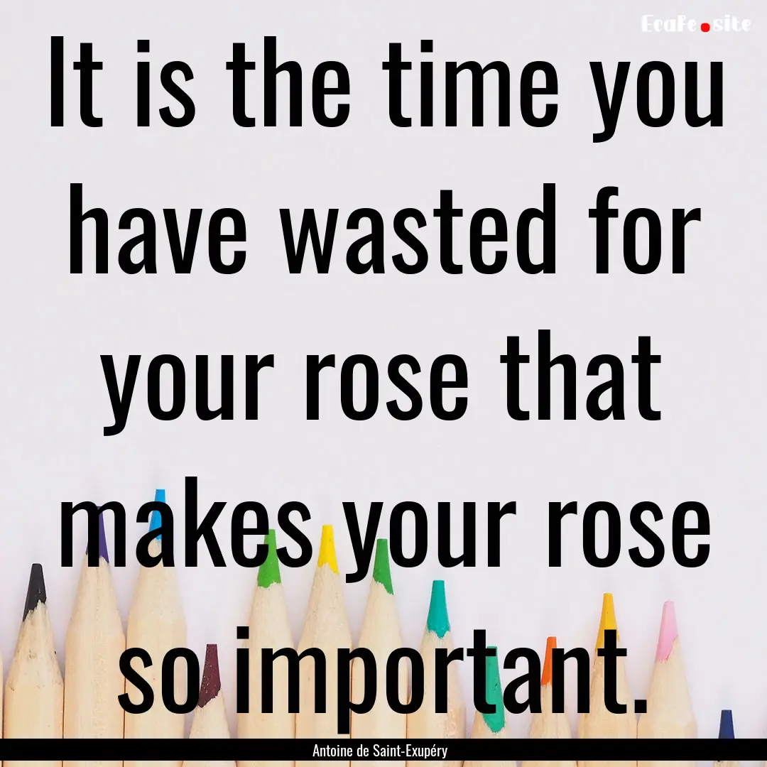 It is the time you have wasted for your rose.... : Quote by Antoine de Saint-Exupéry