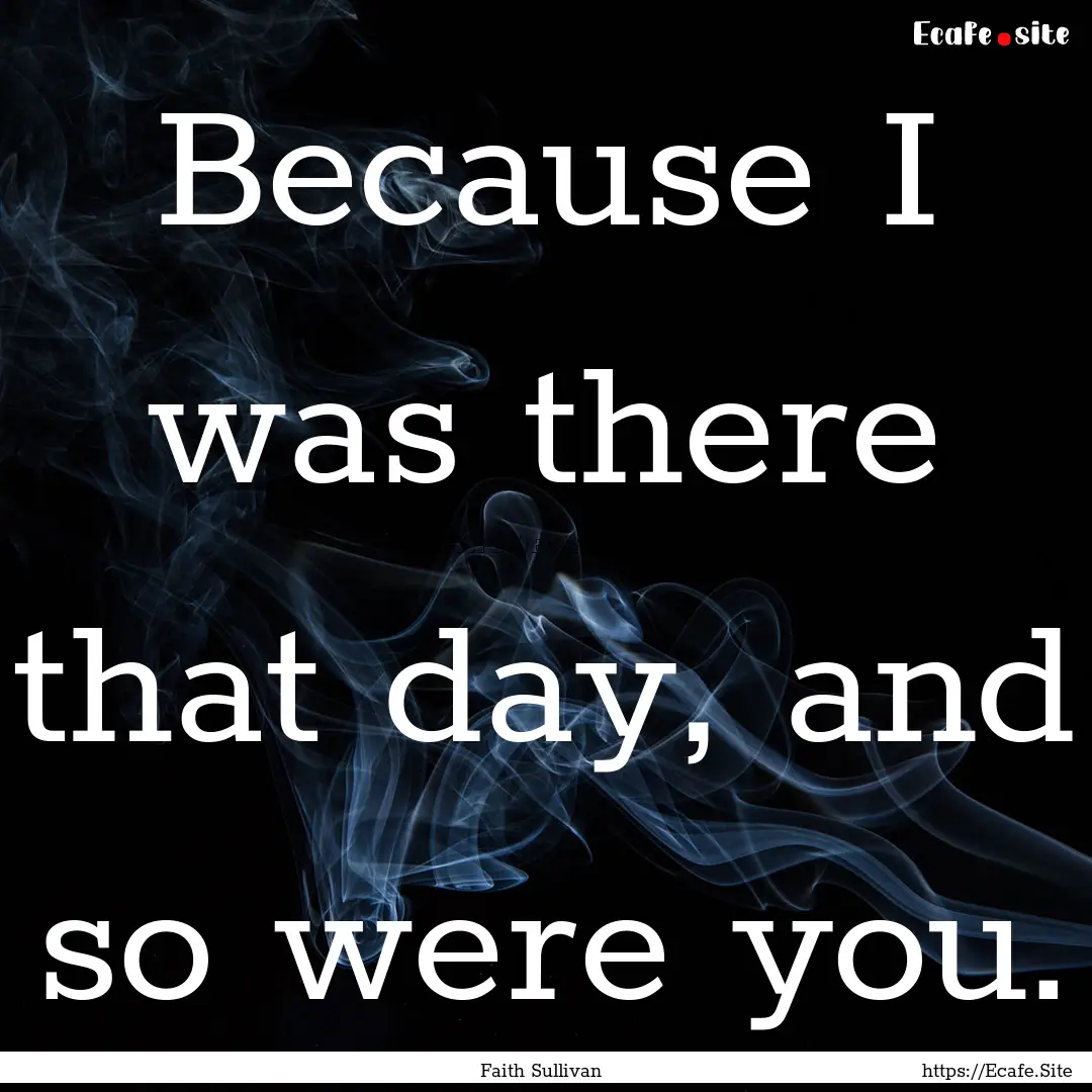 Because I was there that day, and so were.... : Quote by Faith Sullivan