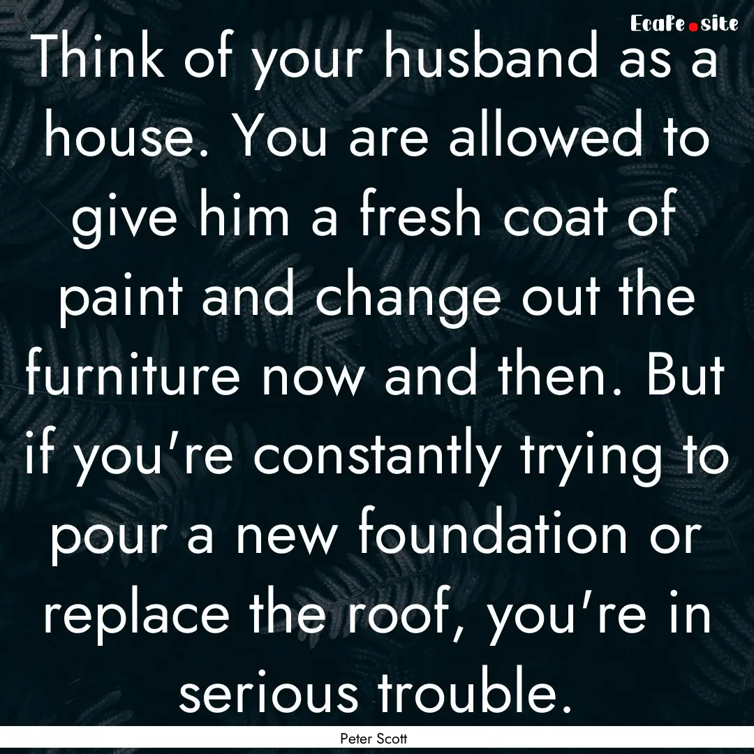 Think of your husband as a house. You are.... : Quote by Peter Scott