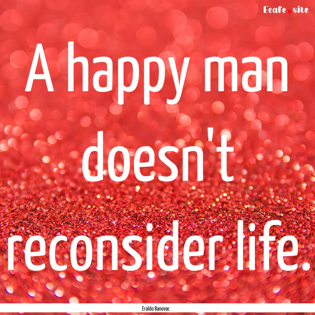 A happy man doesn't reconsider life. : Quote by Eraldo Banovac