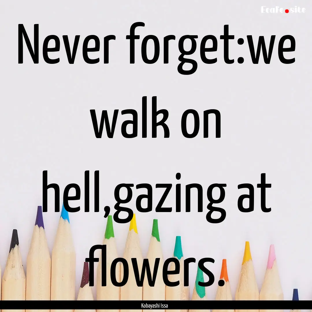 Never forget:we walk on hell,gazing at flowers..... : Quote by Kobayashi Issa