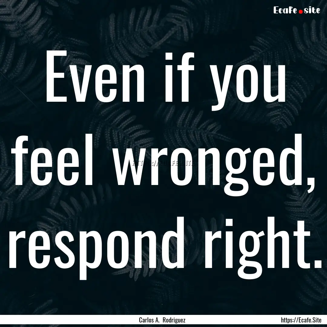 Even if you feel wronged, respond right. : Quote by Carlos A. Rodriguez