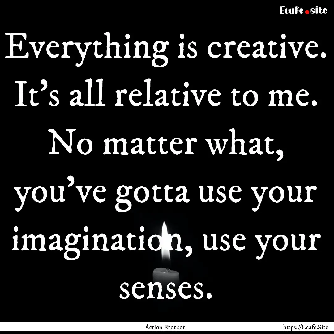 Everything is creative. It's all relative.... : Quote by Action Bronson