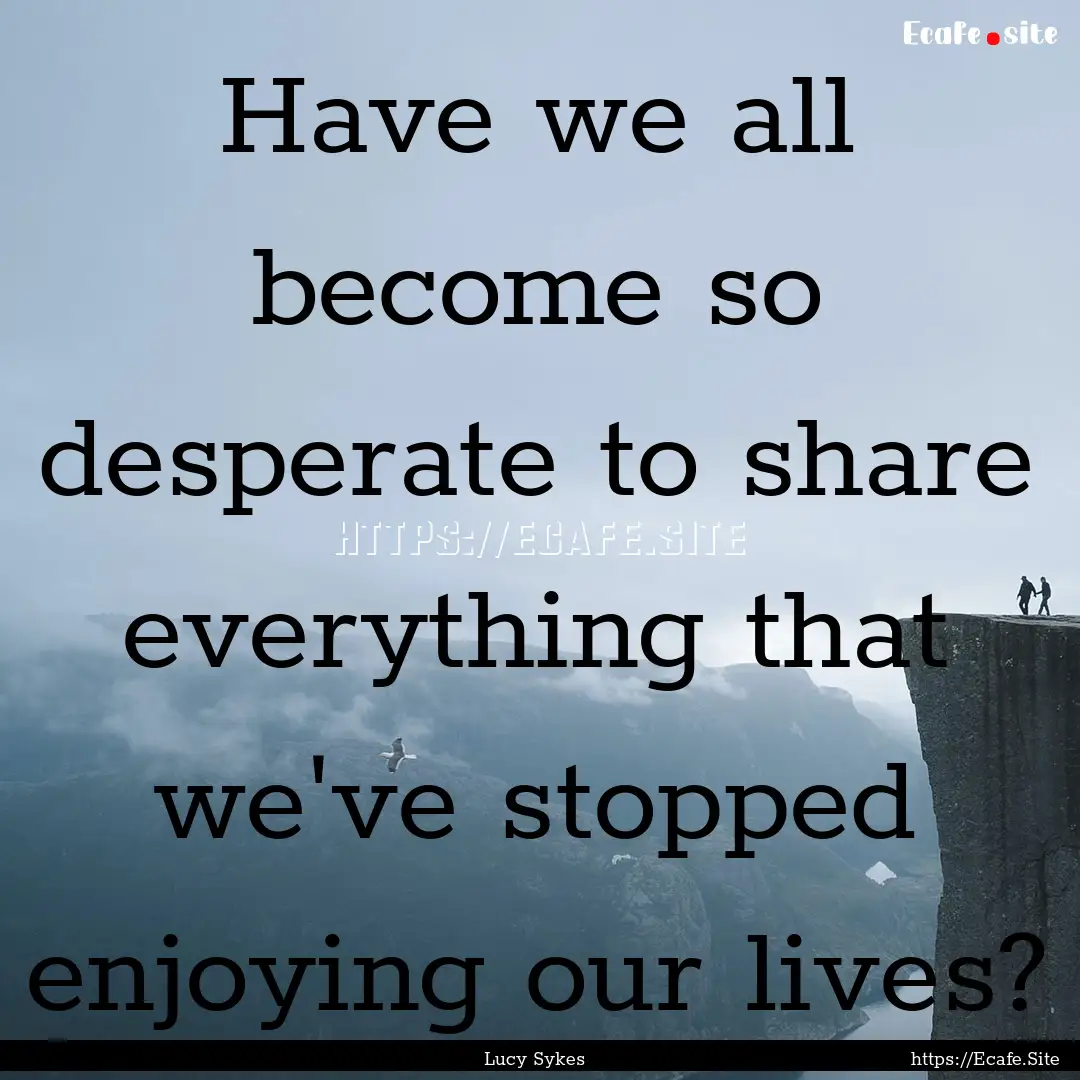 Have we all become so desperate to share.... : Quote by Lucy Sykes