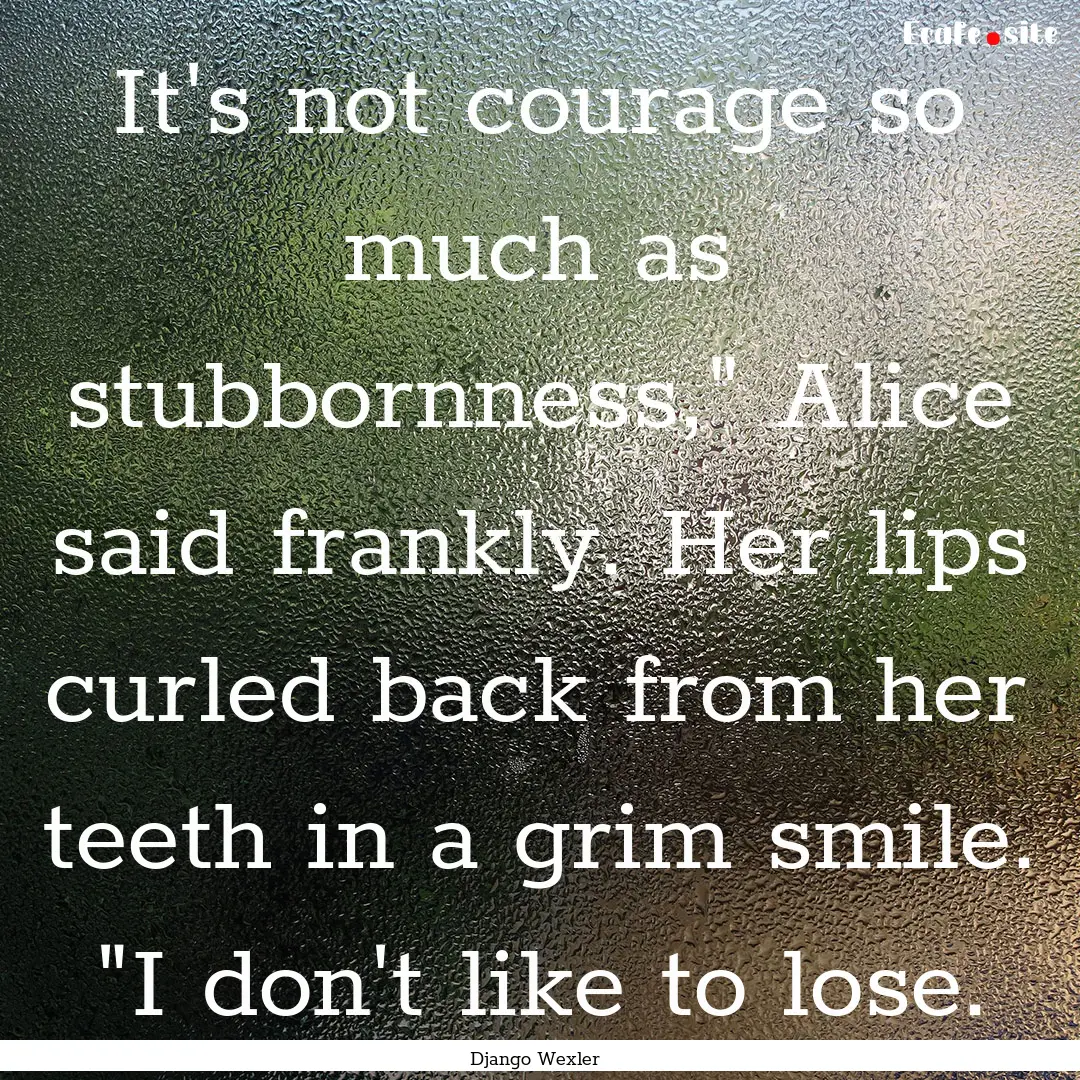 It's not courage so much as stubbornness,