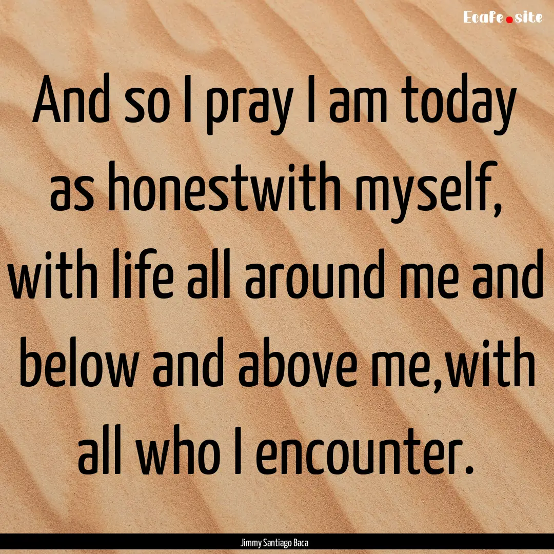 And so I pray I am today as honestwith myself,.... : Quote by Jimmy Santiago Baca