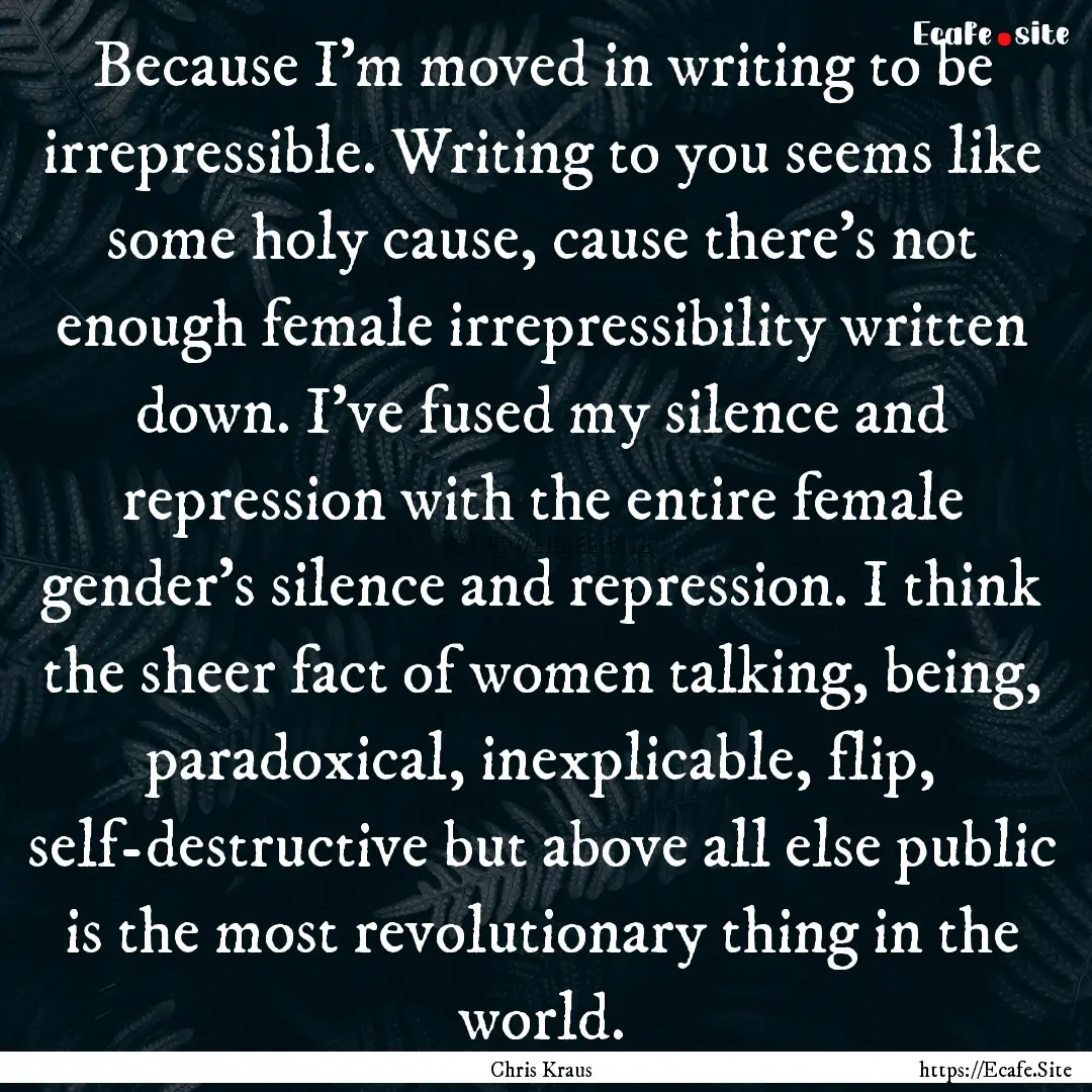 Because I'm moved in writing to be irrepressible..... : Quote by Chris Kraus