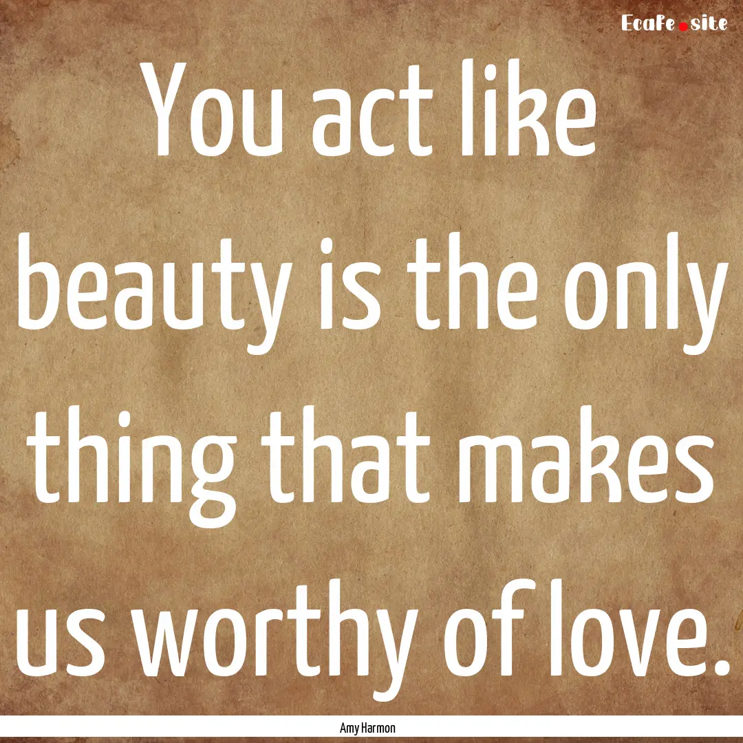 You act like beauty is the only thing that.... : Quote by Amy Harmon