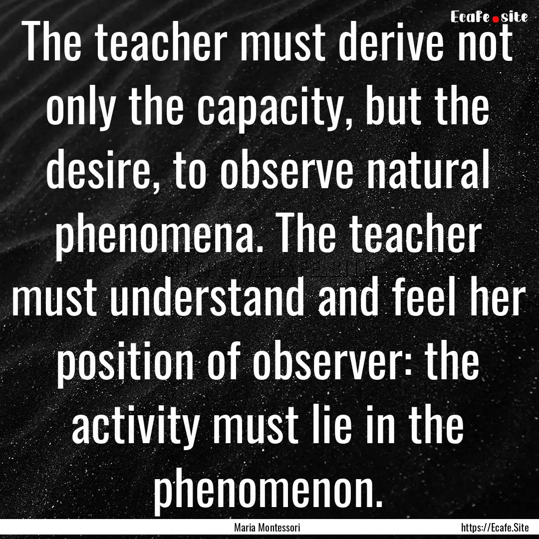 The teacher must derive not only the capacity,.... : Quote by Maria Montessori