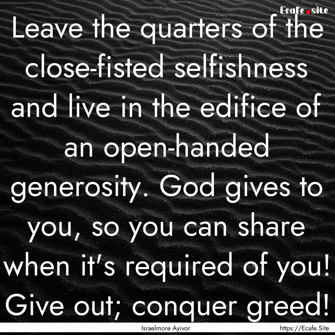 Leave the quarters of the close-fisted selfishness.... : Quote by Israelmore Ayivor