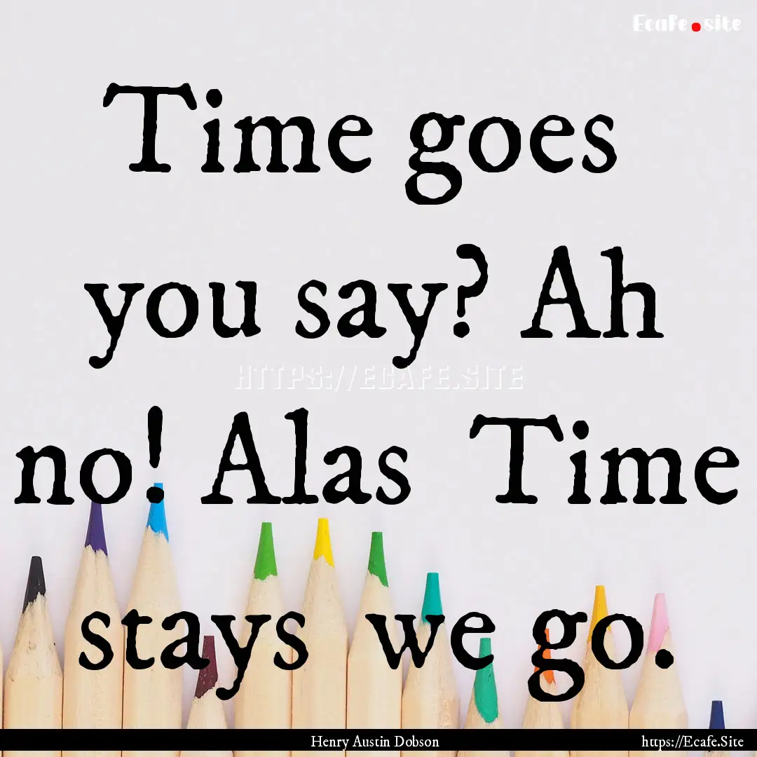 Time goes you say? Ah no! Alas Time stays.... : Quote by Henry Austin Dobson