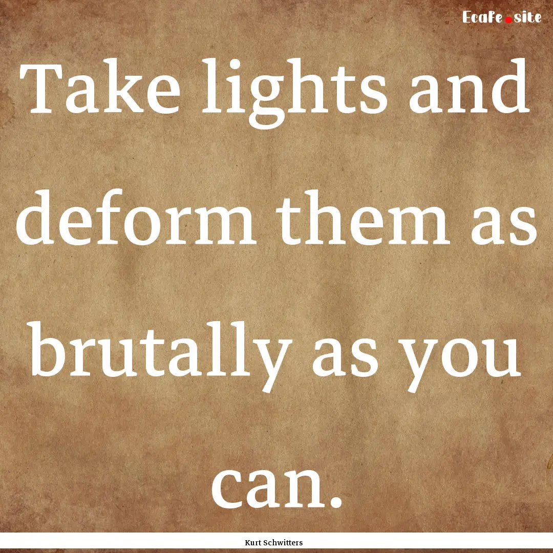 Take lights and deform them as brutally as.... : Quote by Kurt Schwitters