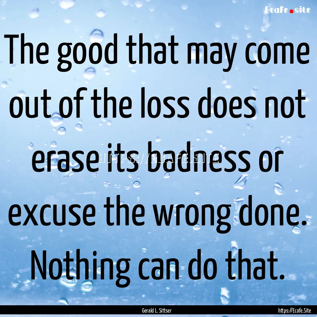 The good that may come out of the loss does.... : Quote by Gerald L. Sittser