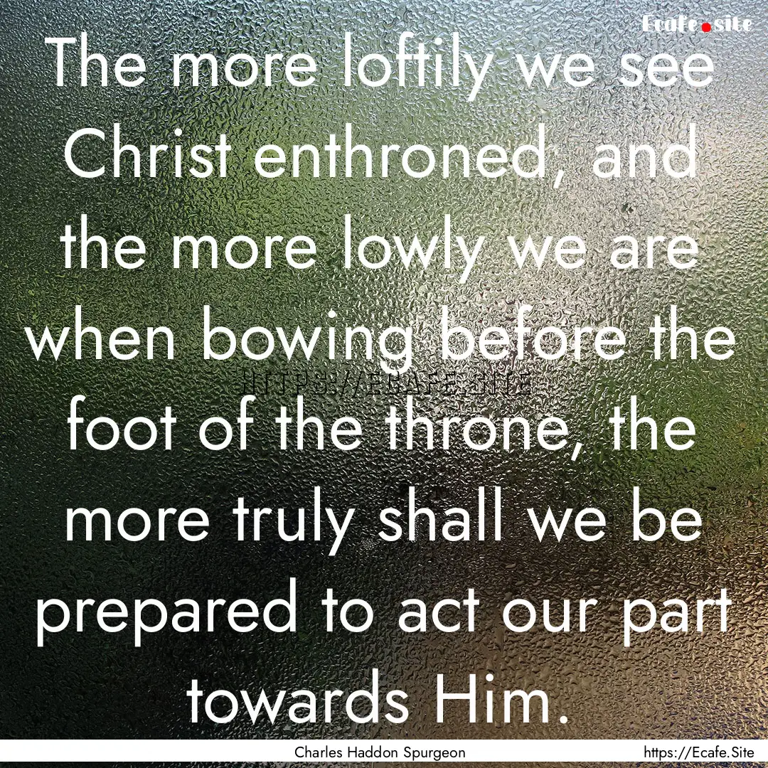 The more loftily we see Christ enthroned,.... : Quote by Charles Haddon Spurgeon