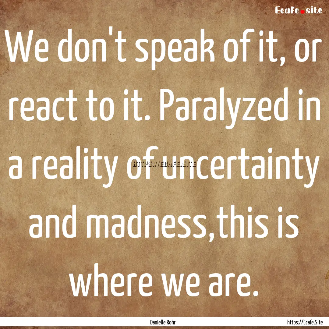 We don't speak of it, or react to it. Paralyzed.... : Quote by Danielle Rohr