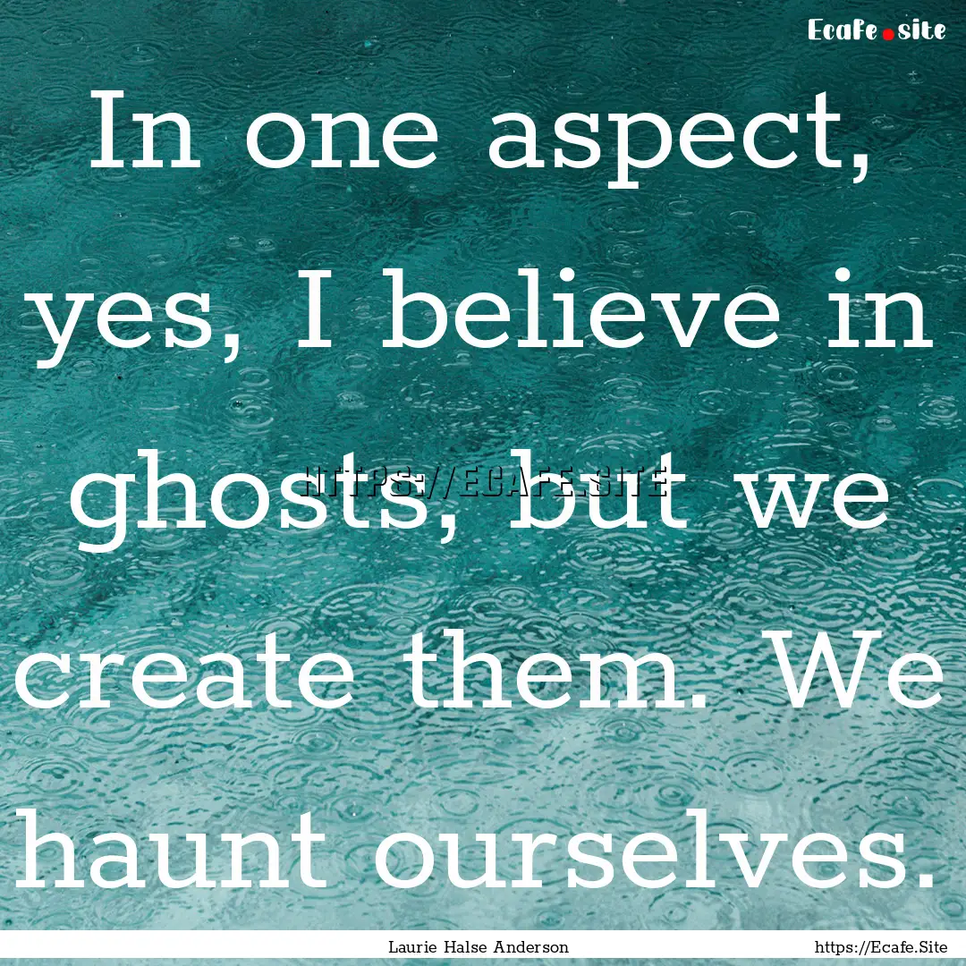 In one aspect, yes, I believe in ghosts,.... : Quote by Laurie Halse Anderson