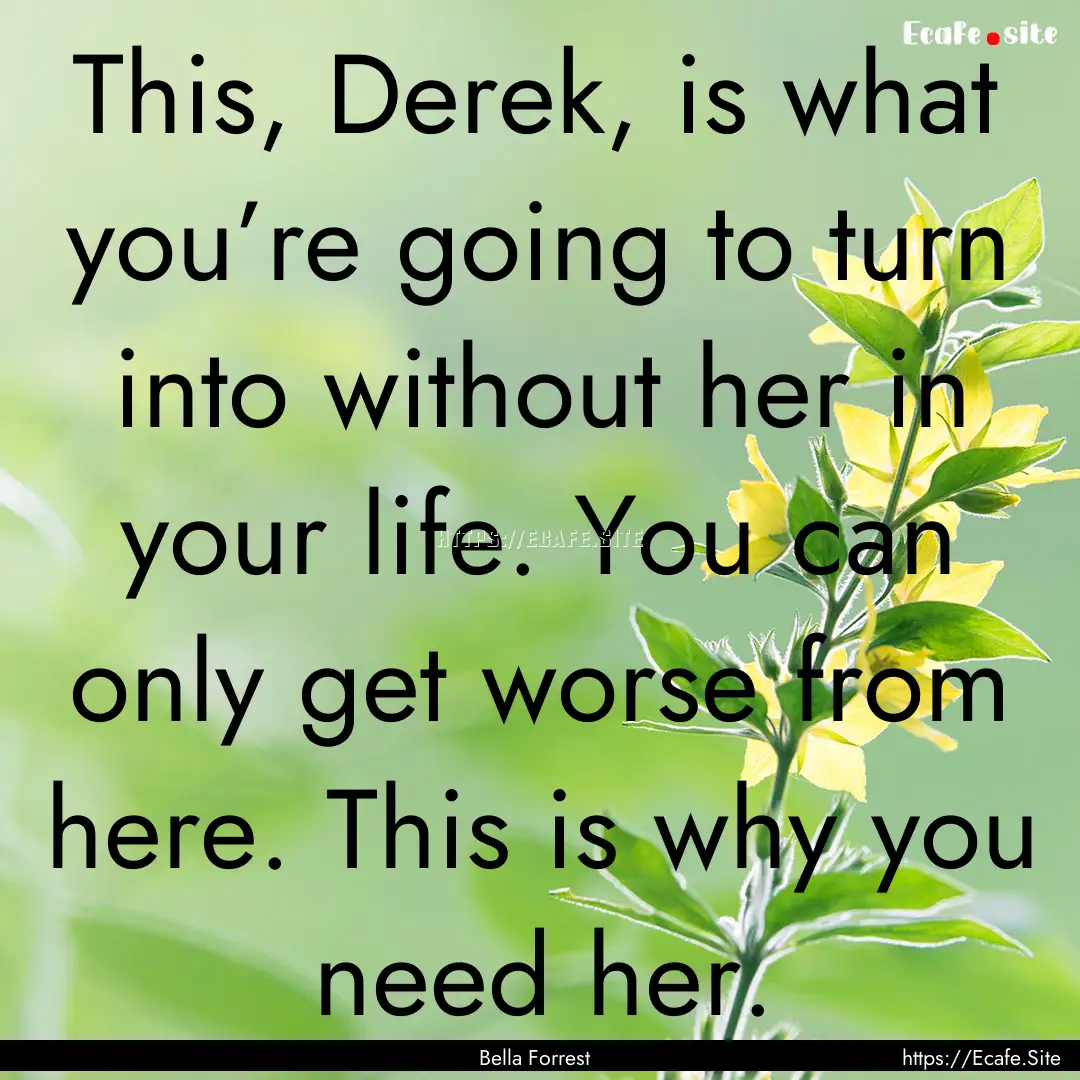 This, Derek, is what you’re going to turn.... : Quote by Bella Forrest