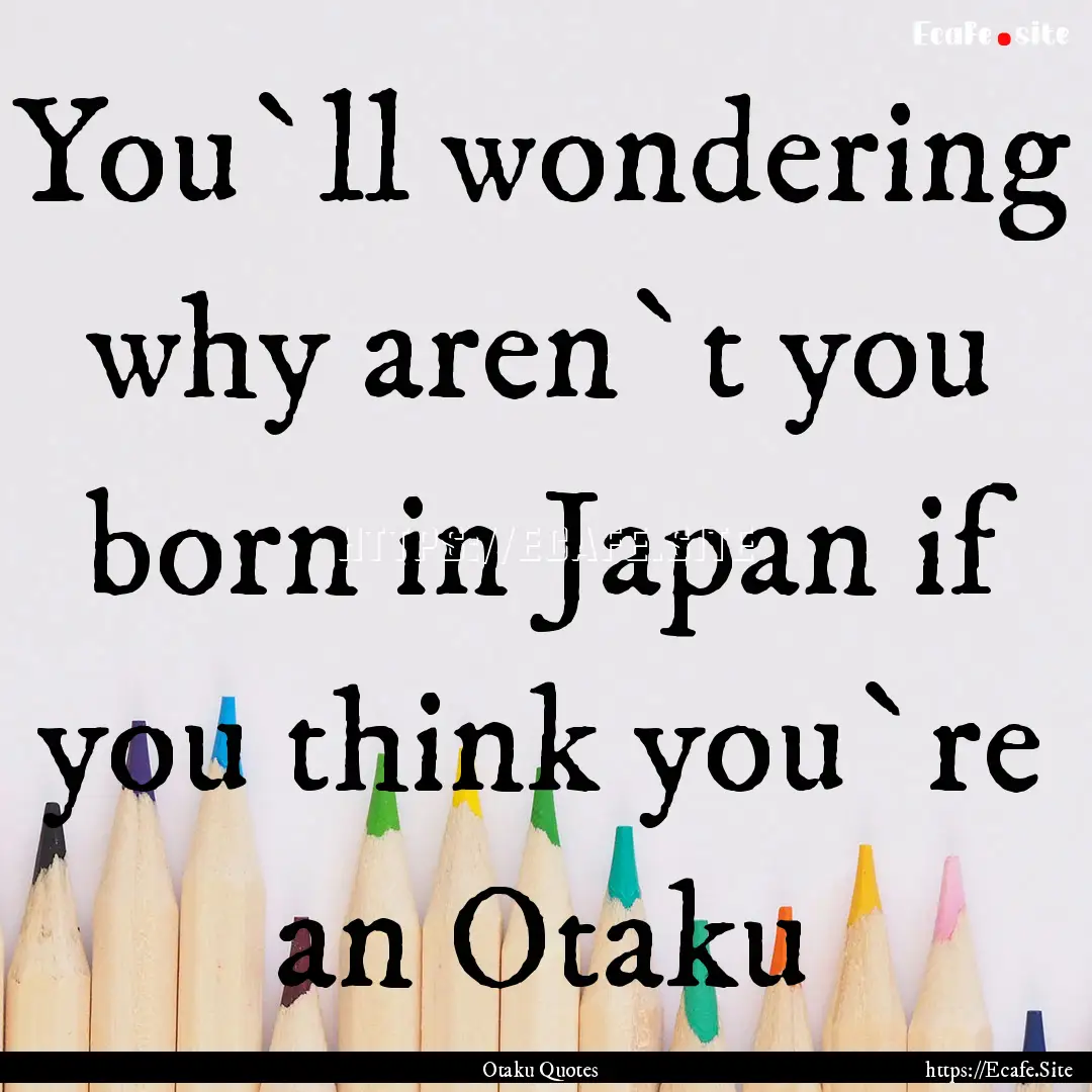 You`ll wondering why aren`t you born in Japan.... : Quote by Otaku Quotes