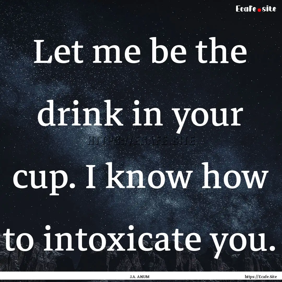 Let me be the drink in your cup. I know how.... : Quote by J.A. ANUM