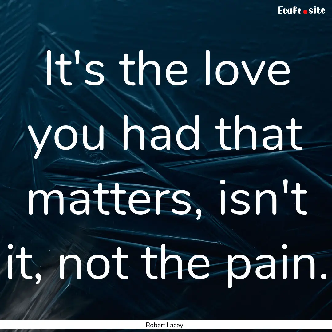 It's the love you had that matters, isn't.... : Quote by Robert Lacey