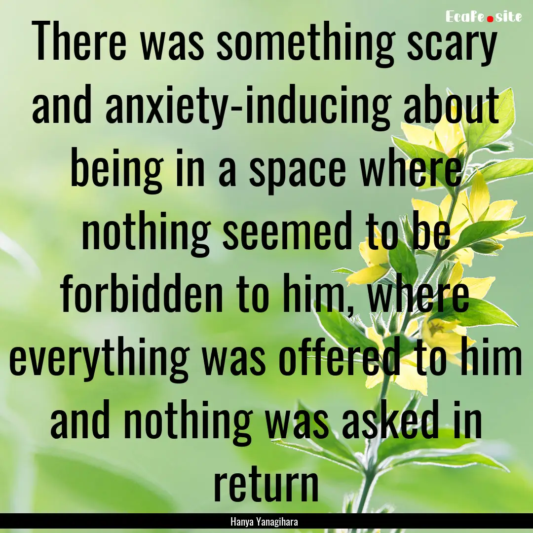 There was something scary and anxiety-inducing.... : Quote by Hanya Yanagihara