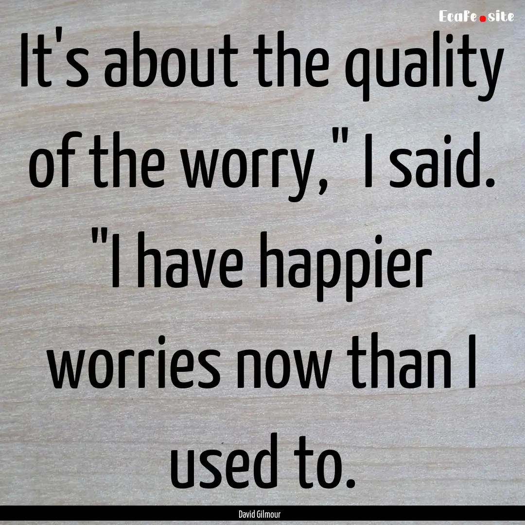 It's about the quality of the worry,