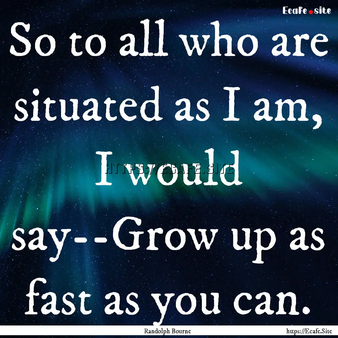 So to all who are situated as I am, I would.... : Quote by Randolph Bourne