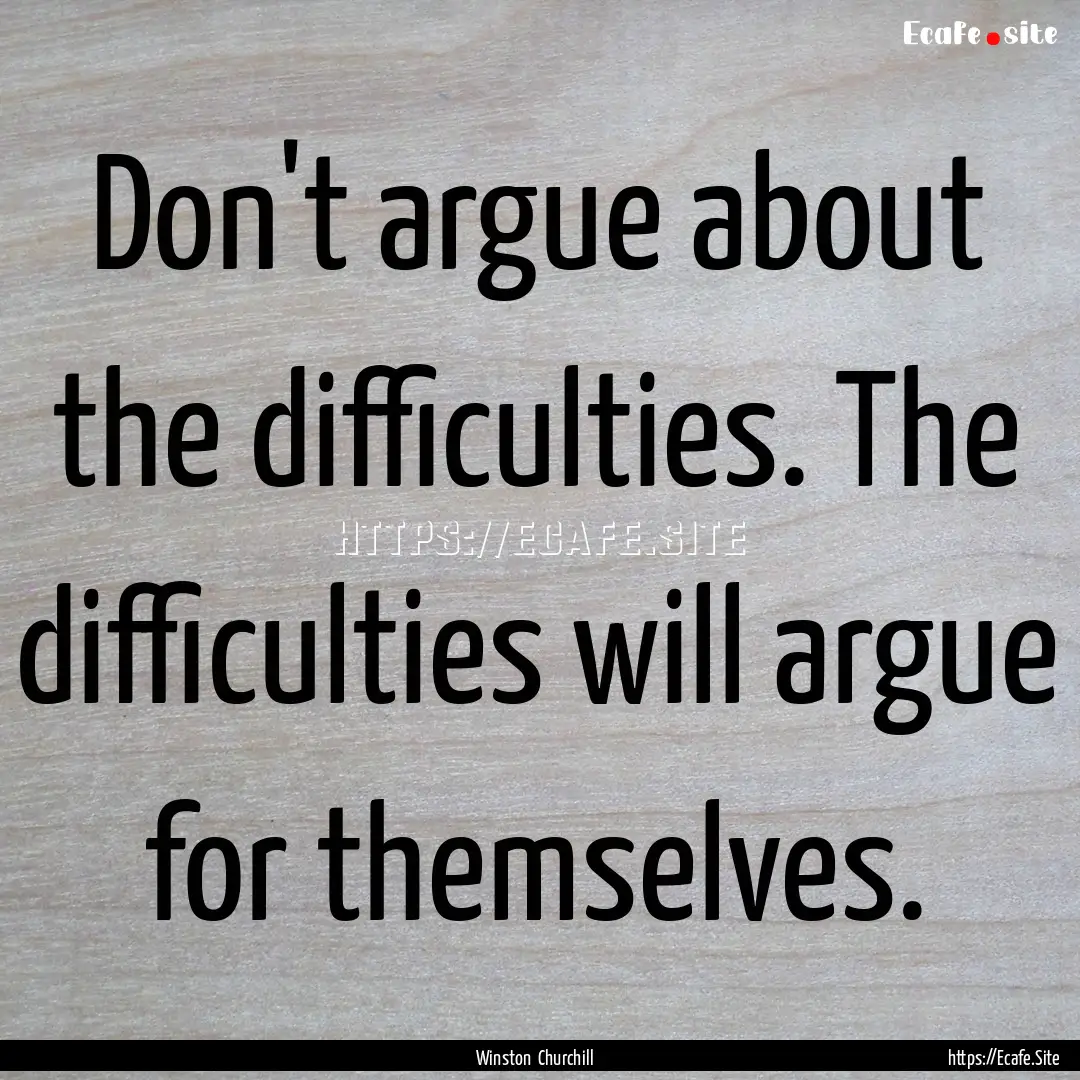 Don't argue about the difficulties. The difficulties.... : Quote by Winston Churchill