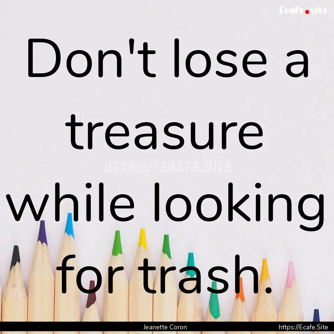 Don't lose a treasure while looking for trash..... : Quote by Jeanette Coron