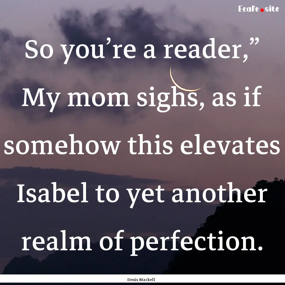 So you’re a reader,” My mom sighs, as.... : Quote by Denis Markell