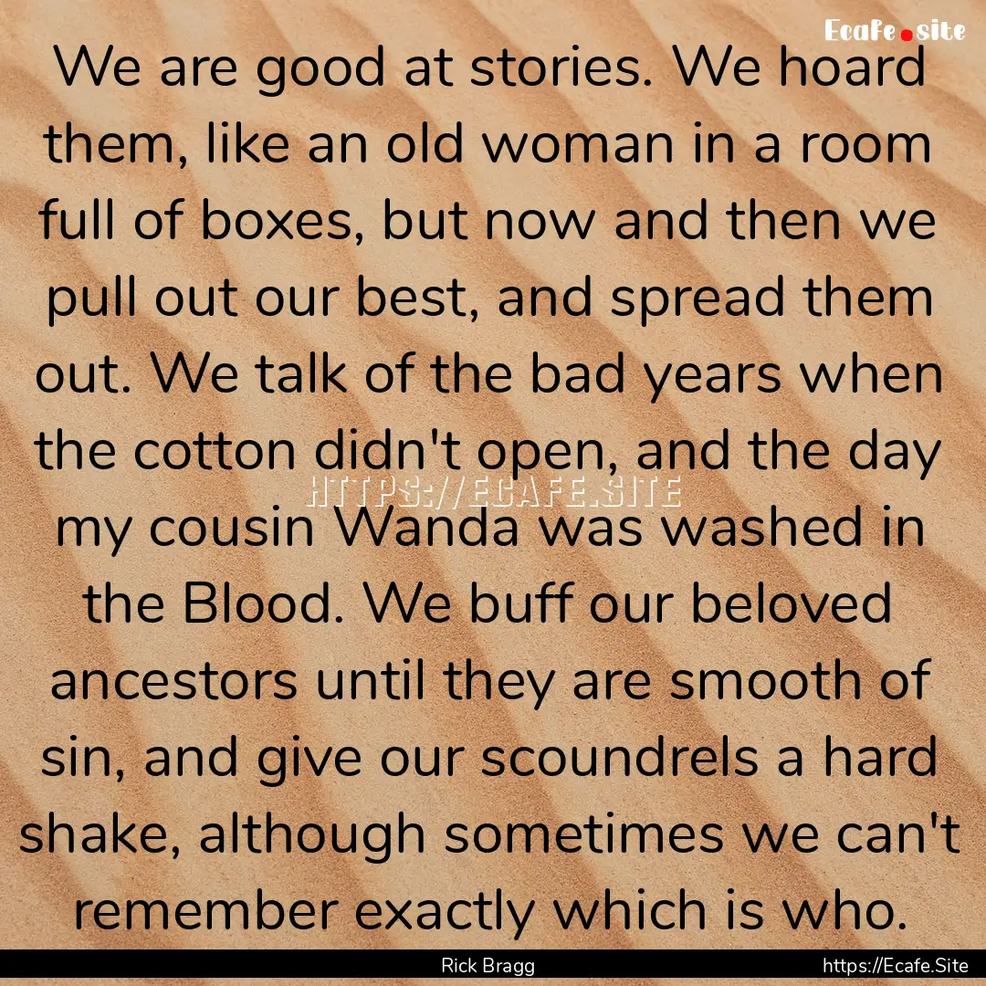 We are good at stories. We hoard them, like.... : Quote by Rick Bragg