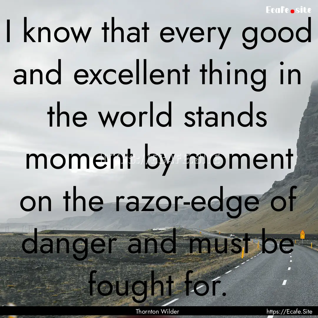 I know that every good and excellent thing.... : Quote by Thornton Wilder