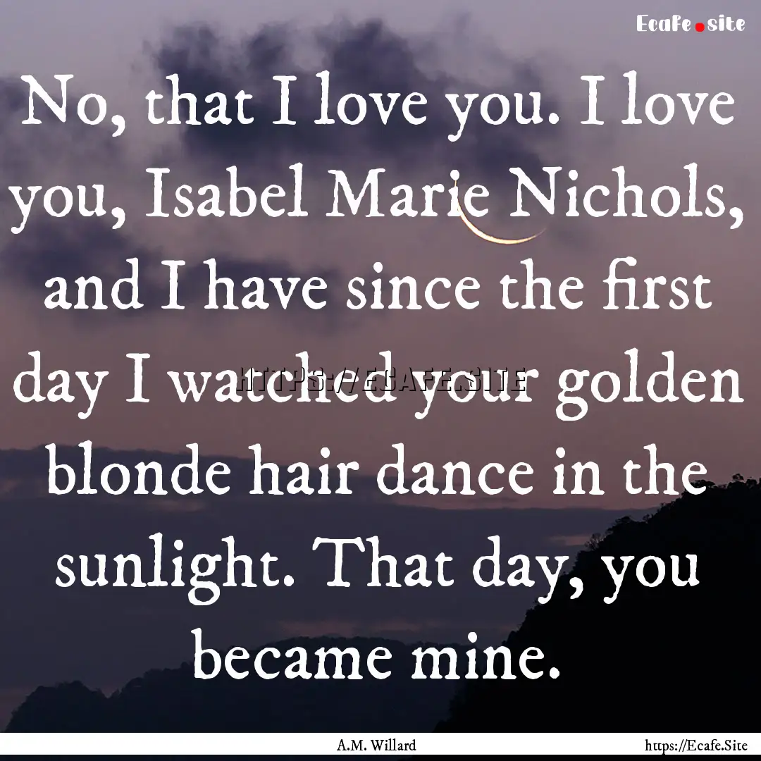 No, that I love you. I love you, Isabel Marie.... : Quote by A.M. Willard