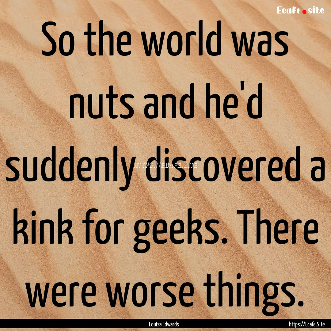 So the world was nuts and he'd suddenly discovered.... : Quote by Louisa Edwards